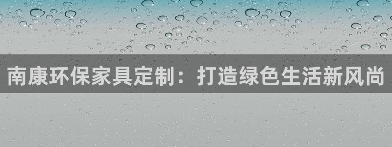 杏宇注册登录：南康环保家具定制：打造绿色生活新风尚